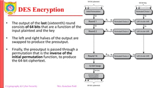 DES Encryption
Cryptography & Cyber Security Mrs. Kanchan Patil Department of Information Technology
• The output of the last (sixteenth) round
consists of 64 bits that are a function of the
input plaintext and the key
• The left and right halves of the output are
swapped to produce the preoutput.
• Finally, the preoutput is passed through a
permutation that is the inverse of the
initial permutation function, to produce
the 64-bit ciphertext.
 