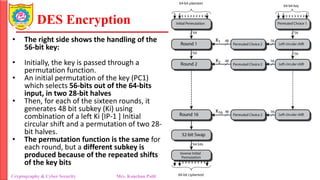 DES Encryption
Cryptography & Cyber Security Mrs. Kanchan Patil Department of Information Technology
• The right side shows the handling of the
56-bit key:
• Initially, the key is passed through a
permutation function.
• An initial permutation of the key (PC1)
which selects 56-bits out of the 64-bits
input, in two 28-bit halves
• Then, for each of the sixteen rounds, it
generates 48 bit subkey (Ki) using
combination of a left Ki [IP-1 ] Initial
circular shift and a permutation of two 28-
bit halves.
• The permutation function is the same for
each round, but a different subkey is
produced because of the repeated shifts
of the key bits
 