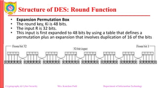Structure of DES: Round Function
• Expansion Permutation Box
• The round key, Ki is 48 bits.
• The input R is 32 bits.
• This input is first expanded to 48 bits by using a table that defines a
permutation plus an expansion that involves duplication of 16 of the bits
Cryptography & Cyber Security Mrs. Kanchan Patil Department of Information Technology
 