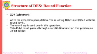 Structure of DES: Round Function
• XOR (Whitener):
• After the expansion permutation, The resulting 48 bits are XORed with the
round key kI.
• The round key is used only in this operation.
• This 48-bit result passes through a substitution function that produces a
32-bit output
Cryptography & Cyber Security Mrs. Kanchan Patil Department of Information Technology
 