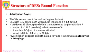 Structure of DES: Round Function
• Substitution Boxes:
• The S-boxes carry out the real mixing (confusion)
• DES uses 8, S-boxes, each with a 6-bit input and a 4-bit output
• It produces 32 bit output which is then permuted by permutation P
• outer bits 1 & 6 (row bits) select one row of 4
• inner bits 2-5 (col bits) are substituted
• result is 8 lots of 4 bits, or 32 bits
• row selection depends on both data & key and it is known as autoclaving
(autokeying)
Cryptography & Cyber Security Mrs. Kanchan Patil Department of Information Technology
 