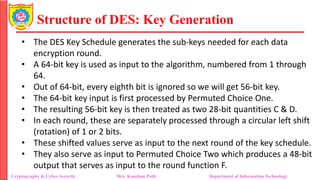 Structure of DES: Key Generation
• The DES Key Schedule generates the sub-keys needed for each data
encryption round.
• A 64-bit key is used as input to the algorithm, numbered from 1 through
64.
• Out of 64-bit, every eighth bit is ignored so we will get 56-bit key.
• The 64-bit key input is first processed by Permuted Choice One.
• The resulting 56-bit key is then treated as two 28-bit quantities C & D.
• In each round, these are separately processed through a circular left shift
(rotation) of 1 or 2 bits.
• These shifted values serve as input to the next round of the key schedule.
• They also serve as input to Permuted Choice Two which produces a 48-bit
output that serves as input to the round function F.
Cryptography & Cyber Security Mrs. Kanchan Patil Department of Information Technology
 