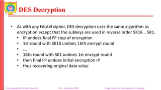 DES Decryption
• As with any Feistel cipher, DES decryption uses the same algorithm as
encryption except that the subkeys are used in reverse order SK16 .. SK1.
• IP undoes final FP step of encryption
• 1st round with SK16 undoes 16th encrypt round
• ….
• 16th round with SK1 undoes 1st encrypt round
• then final FP undoes initial encryption IP
• thus recovering original data value
Cryptography & Cyber Security Mrs. Kanchan Patil Department of Information Technology
 