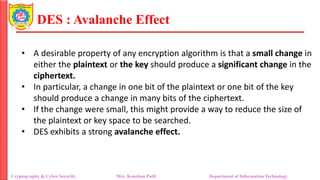 DES : Avalanche Effect
• A desirable property of any encryption algorithm is that a small change in
either the plaintext or the key should produce a significant change in the
ciphertext.
• In particular, a change in one bit of the plaintext or one bit of the key
should produce a change in many bits of the ciphertext.
• If the change were small, this might provide a way to reduce the size of
the plaintext or key space to be searched.
• DES exhibits a strong avalanche effect.
Cryptography & Cyber Security Mrs. Kanchan Patil Department of Information Technology
 