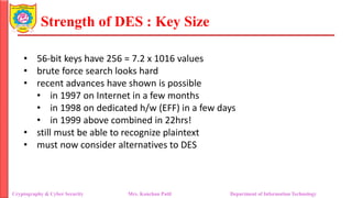 Strength of DES : Key Size
• 56-bit keys have 256 = 7.2 x 1016 values
• brute force search looks hard
• recent advances have shown is possible
• in 1997 on Internet in a few months
• in 1998 on dedicated h/w (EFF) in a few days
• in 1999 above combined in 22hrs!
• still must be able to recognize plaintext
• must now consider alternatives to DES
Cryptography & Cyber Security Mrs. Kanchan Patil Department of Information Technology
 