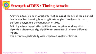 Strength of DES : Timing Attacks
• A timing attack is one in which information about the key or the plaintext
is obtained by observing how long it takes a given implementation to
perform decryptions on various ciphertexts.
• A timing attack exploits the fact that an encryption or decryption
algorithm often takes slightly different amounts of time on different
inputs.
• It is a concern particularly with smartcard implementations.
Cryptography & Cyber Security Mrs. Kanchan Patil Department of Information Technology
 