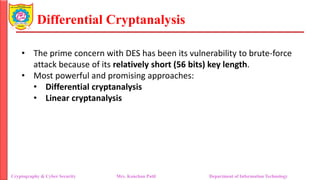 Differential Cryptanalysis
• The prime concern with DES has been its vulnerability to brute-force
attack because of its relatively short (56 bits) key length.
• Most powerful and promising approaches:
• Differential cryptanalysis
• Linear cryptanalysis
Cryptography & Cyber Security Mrs. Kanchan Patil Department of Information Technology
 