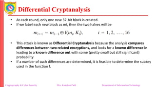 Differential Cryptanalysis
• At each round, only one new 32-bit block is created.
• If we label each new block as mi, then the two halves will be
• This attack is known as Differential Cryptanalysis because the analysis compares
differences between two related encryptions, and looks for a known difference in
leading to a known difference out with some (pretty small but still significant)
probability
• If a number of such differences are determined, it is feasible to determine the subkey
used in the function f.
Cryptography & Cyber Security Mrs. Kanchan Patil Department of Information Technology
 