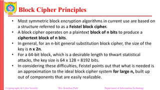 Block Cipher Principles
• Most symmetric block encryption algorithms in current use are based on
a structure referred to as a Feistel block cipher.
• A block cipher operates on a plaintext block of n bits to produce a
ciphertext block of n bits.
• In general, for an n-bit general substitution block cipher, the size of the
key is n x 2n.
• For a 64-bit block, which is a desirable length to thwart statistical
attacks, the key size is 64 x 128 = 8192 bits.
• In considering these difficulties, Feistel points out that what is needed is
an approximation to the ideal block cipher system for large n, built up
out of components that are easily realizable.
Cryptography & Cyber Security Mrs. Kanchan Patil Department of Information Technology
 