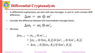 Differential Cryptanalysis
• In differential cryptanalysis, we start with two messages, m and m’, with a known XOR
difference,
• Consider the difference between the intermediate message halves:
• We have
Cryptography & Cyber Security Mrs. Kanchan Patil Department of Information Technology
 
