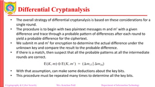 Differential Cryptanalysis
• The overall strategy of differential cryptanalysis is based on these considerations for a
single round.
• The procedure is to begin with two plaintext messages m and m’ with a given
difference and trace through a probable pattern of differences after each round to
yield a probable difference for the ciphertext.
• We submit m and m’ for encryption to determine the actual difference under the
unknown key and compare the result to the probable difference.
• If there is a match, then suspect that all the probable patterns at all the intermediate
rounds are correct.
• With that assumption, can make some deductions about the key bits.
• This procedure must be repeated many times to determine all the key bits.
Cryptography & Cyber Security Mrs. Kanchan Patil Department of Information Technology
 