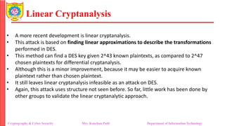 Linear Cryptanalysis
• A more recent development is linear cryptanalysis.
• This attack is based on finding linear approximations to describe the transformations
performed in DES.
• This method can find a DES key given 2^43 known plaintexts, as compared to 2^47
chosen plaintexts for differential cryptanalysis.
• Although this is a minor improvement, because it may be easier to acquire known
plaintext rather than chosen plaintext.
• It still leaves linear cryptanalysis infeasible as an attack on DES.
• Again, this attack uses structure not seen before. So far, little work has been done by
other groups to validate the linear cryptanalytic approach.
Cryptography & Cyber Security Mrs. Kanchan Patil Department of Information Technology
 