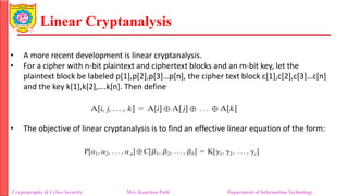 Linear Cryptanalysis
• A more recent development is linear cryptanalysis.
• For a cipher with n-bit plaintext and ciphertext blocks and an m-bit key, let the
plaintext block be labeled p[1],p[2],p[3]…p[n], the cipher text block c[1],c[2],c[3]…c[n]
and the key k[1],k[2],….k[n]. Then define
• The objective of linear cryptanalysis is to find an effective linear equation of the form:
Cryptography & Cyber Security Mrs. Kanchan Patil Department of Information Technology
 