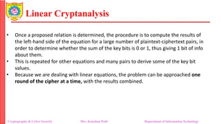 Linear Cryptanalysis
• Once a proposed relation is determined, the procedure is to compute the results of
the left-hand side of the equation for a large number of plaintext-ciphertext pairs, in
order to determine whether the sum of the key bits is 0 or 1, thus giving 1 bit of info
about them.
• This is repeated for other equations and many pairs to derive some of the key bit
values.
• Because we are dealing with linear equations, the problem can be approached one
round of the cipher at a time, with the results combined.
Cryptography & Cyber Security Mrs. Kanchan Patil Department of Information Technology
 