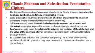 Claude Shannon and Substitution-Permutation
Ciphers
• The terms diffusion and confusion were introduced by Claude Shannon to capture the
two basic building blocks for any cryptographic system.
• Every block cipher involves a transformation of a block of plaintext into a block of
ciphertext, where the transformation depends on the key.
• Diffusion seeks to make the statistical relationship between the plaintext and
ciphertext as complex as possible in order to thwart attempts to deduce the key.
• Confusion seeks to make the relationship between the statistics of the ciphertext and
the value of the encryption key as complex as possible, again to thwart attempts to
discover the key.
• So successful are diffusion and confusion in capturing the essence of the desired
attributes of a block cipher that they have become the cornerstone of modern block
cipher design.
Cryptography & Cyber Security Mrs. Kanchan Patil Department of Information Technology
 