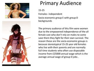 Primary Audience
15-25
Females- independent
Socio economic group E with group D
backgrounds
The primary audience of this film were women
due to the empowered independence of the all
female cast who don’t rely on males to come
save them they fight for their own survival. The
reason these are the socio-economic groups is
because stereotypical 15-25 year old females
who live with their parents and are normally
full time students who often use disposable
income from £25000 annual wage which is the
average annual wage of group D jobs .
 