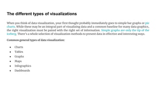 The different types of visualizations
When you think of data visualization, your first thought probably immediately goes to simple bar graphs or pie
charts. While these may be an integral part of visualizing data and a common baseline for many data graphics,
the right visualization must be paired with the right set of information. Simple graphs are only the tip of the
iceberg. There’s a whole selection of visualization methods to present data in effective and interesting ways.
Common general types of data visualization:
● Charts
● Tables
● Graphs
● Maps
● Infographics
● Dashboards
 