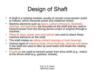 Design of Shaft
• A shaft is a rotating member usually of circular cross-section (solid
or hollow), which transmits power and rotational motion.
• Machine elements such as gears, pulleys (sheaves), flywheels,
clutches, and sprockets are mounted on the shaft and are used to
transmit power from the driving device (motor or engine) through a
machine.
• Press fit, keys, dowel, pins and splines are used to attach these
machine elements on the shaft.
• The shaft rotates on rolling contact bearings or bush bearings.
• Various types of retaining rings, thrust bearings, grooves and steps
in the shaft are used to take up axial loads and locate the rotating
elements.
• Couplings are used to transmit power from drive shaft (e.g., motor)
to the driven shaft (e.g. gearbox, wheels).
Prof. S. G. Kolgiri,
SBPCOE,Indapur
 