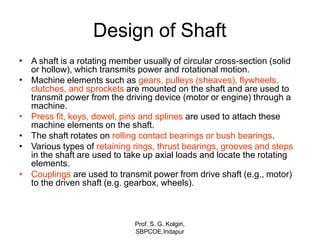 Design of Shaft
•
Prof. S. G. Kolgiri,
SBPCOE,Indapur
A shaft is a rotating member usually of circular cross-section (solid
or hollow), which transmits power and rotational motion.
Machine elements such as gears, pulleys (sheaves), flywheels,
clutches, and sprockets are mounted on the shaft and are used to
transmit power from the driving device (motor or engine) through a
machine.
Press fit, keys, dowel, pins and splines are used to attach these
machine elements on the shaft.
The shaft rotates on rolling contact bearings or bush bearings.
Various types of retaining rings, thrust bearings, grooves and steps
in the shaft are used to take up axial loads and locate the rotating
elements.
Couplings are used to transmit power from drive shaft (e.g., motor)
to the driven shaft (e.g. gearbox, wheels).
•
•
•
•
•
 
