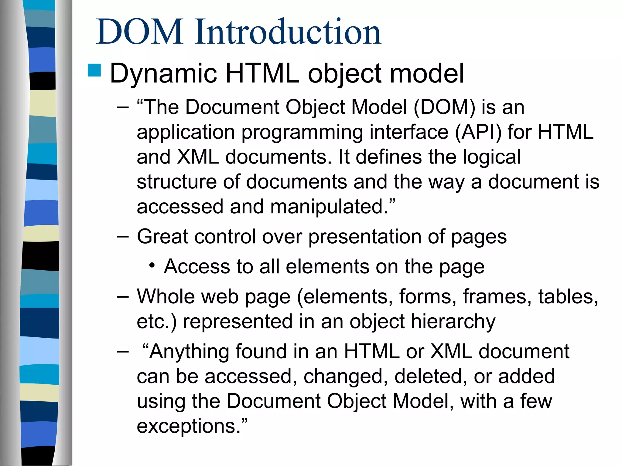 DOM Introduction
 Dynamic HTML object model
– “The Document Object Model (DOM) is an
application programming interface (API) for HTML
and XML documents. It defines the logical
structure of documents and the way a document is
accessed and manipulated.”
– Great control over presentation of pages
• Access to all elements on the page
– Whole web page (elements, forms, frames, tables,
etc.) represented in an object hierarchy
– “Anything found in an HTML or XML document
can be accessed, changed, deleted, or added
using the Document Object Model, with a few
exceptions.”
 