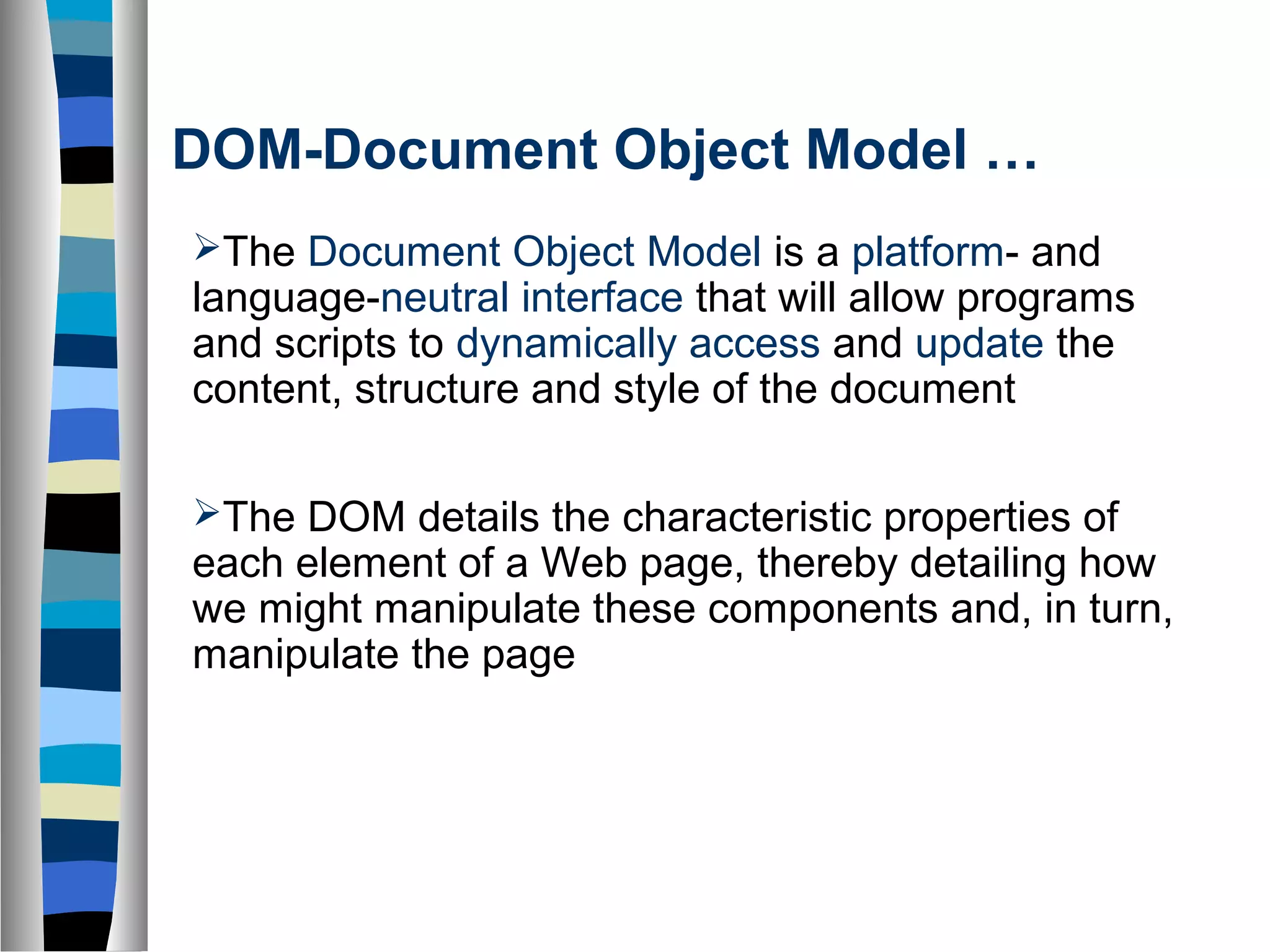 DOM-Document Object Model …
The Document Object Model is a platform- and
language-neutral interface that will allow programs
and scripts to dynamically access and update the
content, structure and style of the document
The DOM details the characteristic properties of
each element of a Web page, thereby detailing how
we might manipulate these components and, in turn,
manipulate the page
 