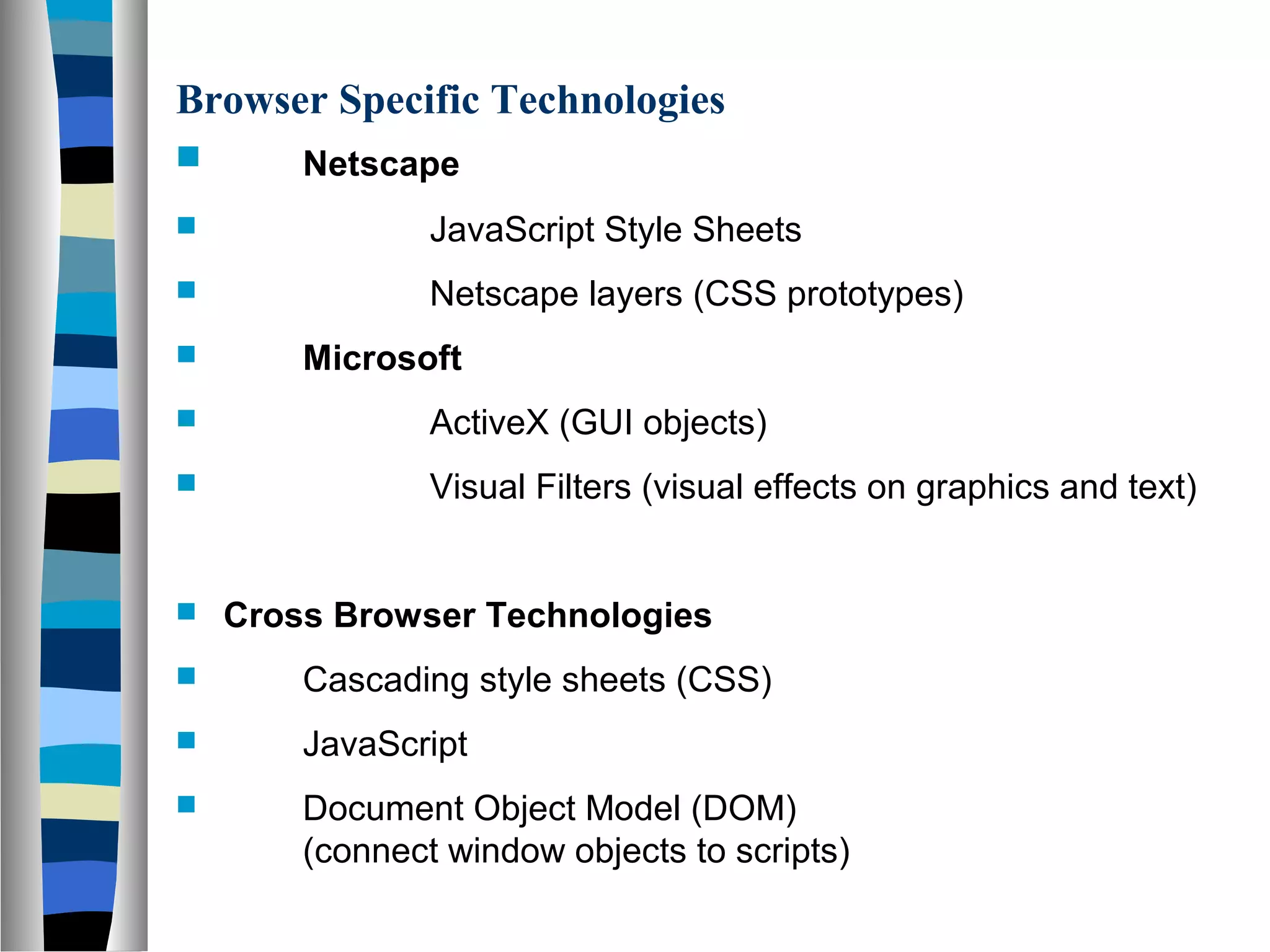 Browser Specific Technologies
 Netscape
 JavaScript Style Sheets
 Netscape layers (CSS prototypes)
 Microsoft
 ActiveX (GUI objects)
 Visual Filters (visual effects on graphics and text)
 Cross Browser Technologies
 Cascading style sheets (CSS)
 JavaScript
 Document Object Model (DOM)
(connect window objects to scripts)
 