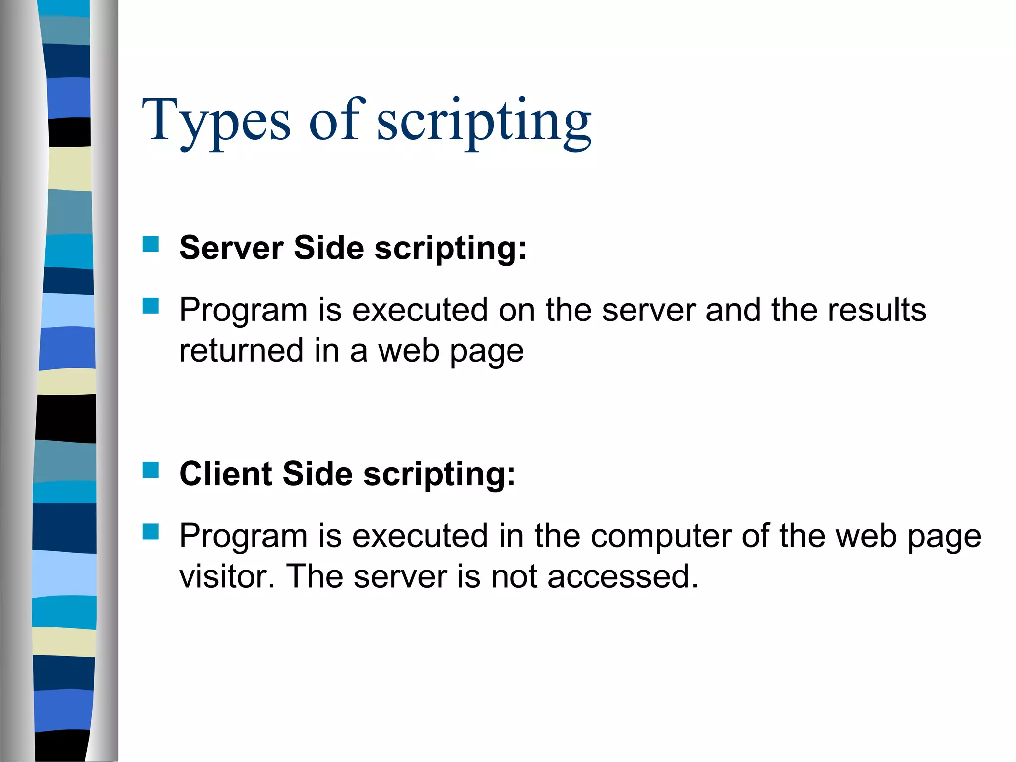 Types of scripting
 Server Side scripting:
 Program is executed on the server and the results
returned in a web page
 Client Side scripting:
 Program is executed in the computer of the web page
visitor. The server is not accessed.
 