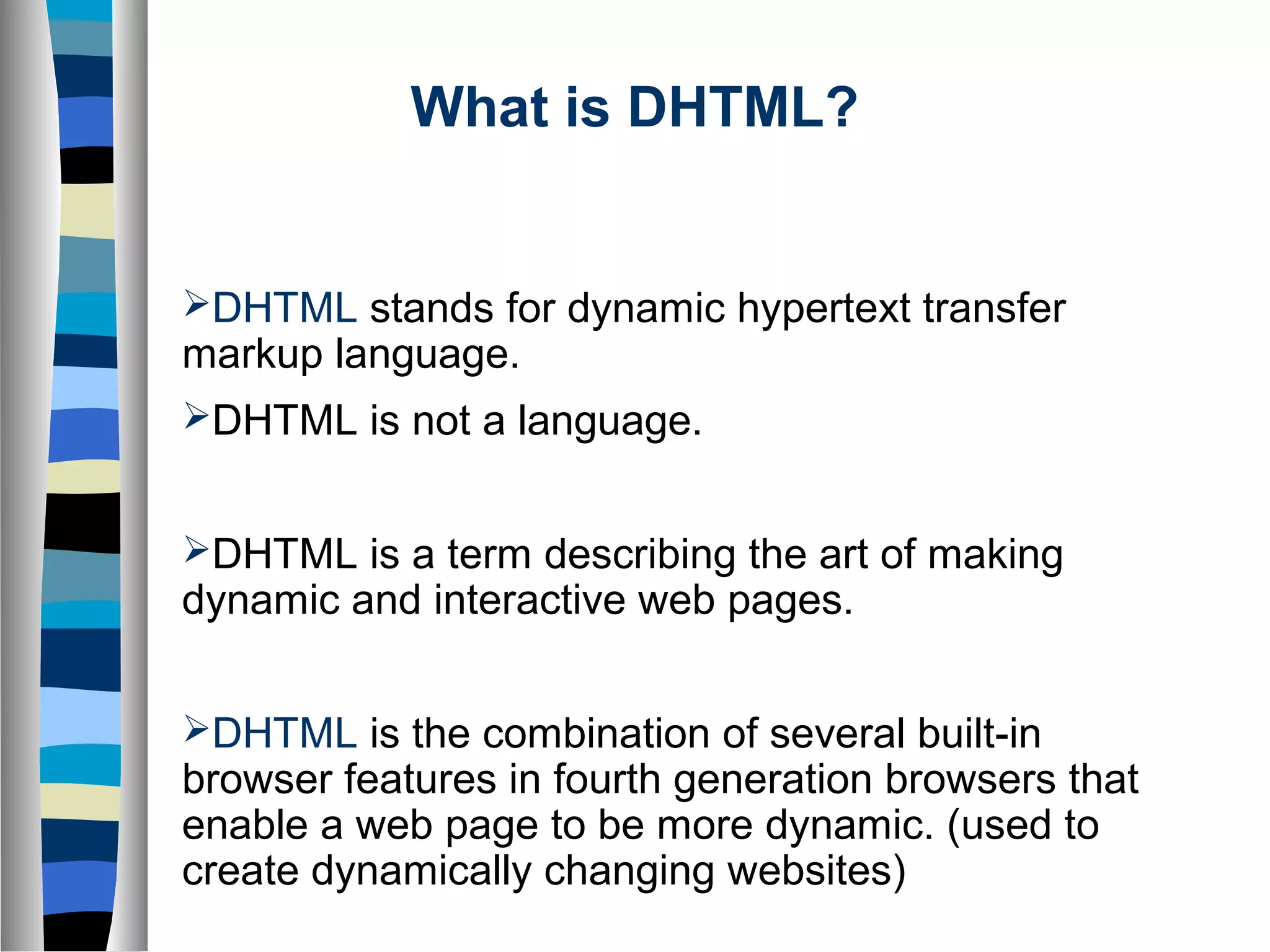 What is DHTML?
DHTML stands for dynamic hypertext transfer
markup language.
DHTML is not a language.
DHTML is a term describing the art of making
dynamic and interactive web pages.
DHTML is the combination of several built-in
browser features in fourth generation browsers that
enable a web page to be more dynamic. (used to
create dynamically changing websites)
 