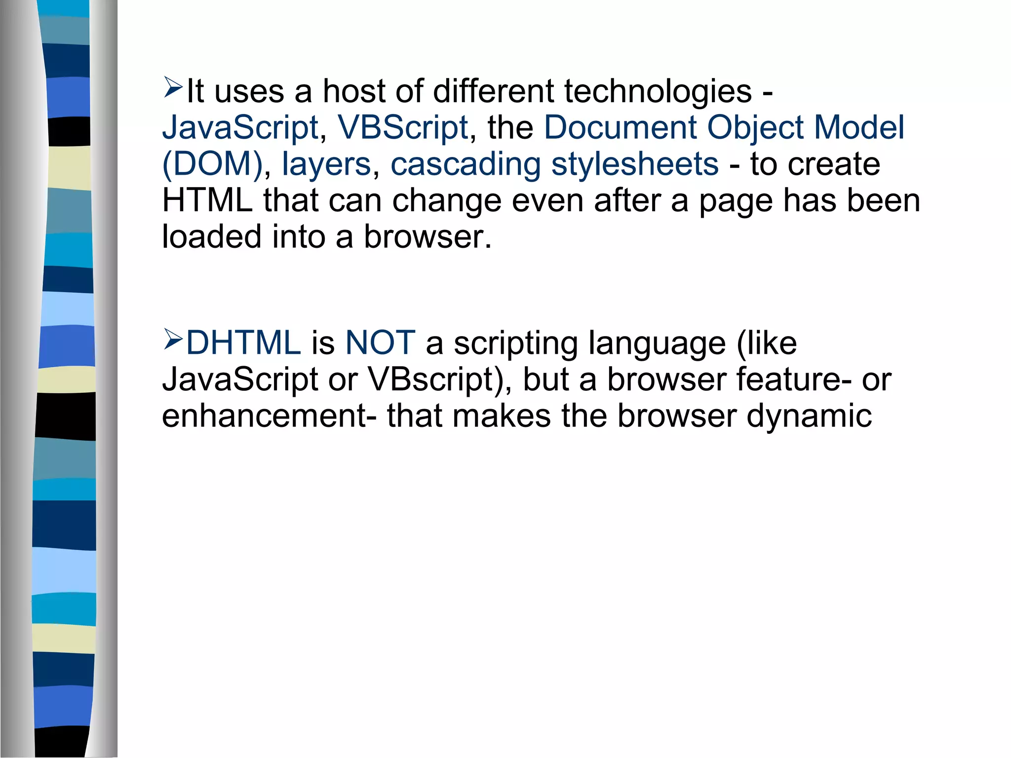 It uses a host of different technologies -
JavaScript, VBScript, the Document Object Model
(DOM), layers, cascading stylesheets - to create
HTML that can change even after a page has been
loaded into a browser.
DHTML is NOT a scripting language (like
JavaScript or VBscript), but a browser feature- or
enhancement- that makes the browser dynamic
 