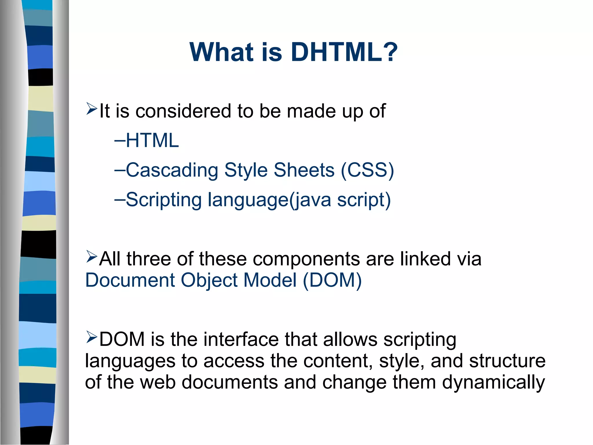 What is DHTML?
It is considered to be made up of
–HTML
–Cascading Style Sheets (CSS)
–Scripting language(java script)
All three of these components are linked via
Document Object Model (DOM)
DOM is the interface that allows scripting
languages to access the content, style, and structure
of the web documents and change them dynamically
 