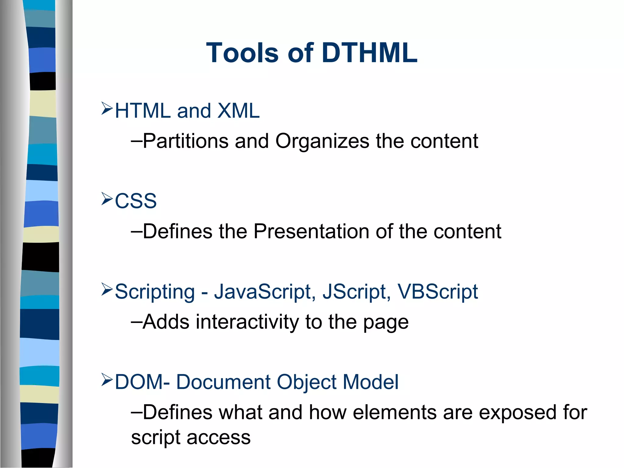 Tools of DTHML
HTML and XML
–Partitions and Organizes the content
CSS
–Defines the Presentation of the content
Scripting - JavaScript, JScript, VBScript
–Adds interactivity to the page
DOM- Document Object Model
–Defines what and how elements are exposed for
script access
 