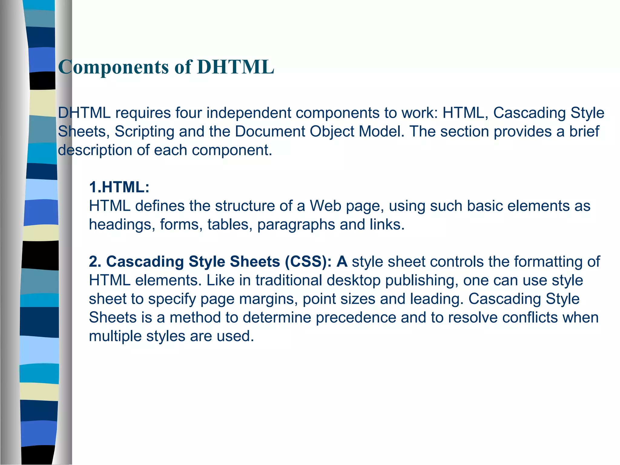 Components of DHTML
DHTML requires four independent components to work: HTML, Cascading Style
Sheets, Scripting and the Document Object Model. The section provides a brief
description of each component.
1.HTML:
HTML defines the structure of a Web page, using such basic elements as
headings, forms, tables, paragraphs and links.
2. Cascading Style Sheets (CSS): A style sheet controls the formatting of
HTML elements. Like in traditional desktop publishing, one can use style
sheet to specify page margins, point sizes and leading. Cascading Style
Sheets is a method to determine precedence and to resolve conflicts when
multiple styles are used.
 