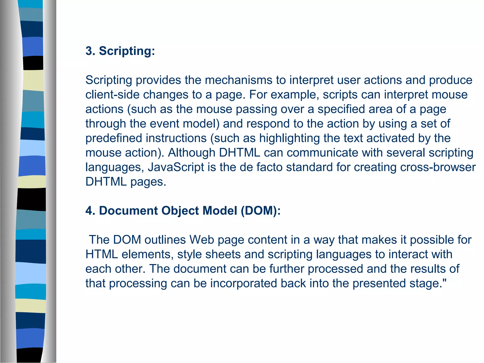 3. Scripting:
Scripting provides the mechanisms to interpret user actions and produce
client-side changes to a page. For example, scripts can interpret mouse
actions (such as the mouse passing over a specified area of a page
through the event model) and respond to the action by using a set of
predefined instructions (such as highlighting the text activated by the
mouse action). Although DHTML can communicate with several scripting
languages, JavaScript is the de facto standard for creating cross-browser
DHTML pages.
4. Document Object Model (DOM):
The DOM outlines Web page content in a way that makes it possible for
HTML elements, style sheets and scripting languages to interact with
each other. The document can be further processed and the results of
that processing can be incorporated back into the presented stage."
 