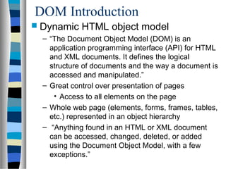 DOM Introduction
 Dynamic HTML object model
– “The Document Object Model (DOM) is an
application programming interface (API) for HTML
and XML documents. It defines the logical
structure of documents and the way a document is
accessed and manipulated.”
– Great control over presentation of pages
• Access to all elements on the page
– Whole web page (elements, forms, frames, tables,
etc.) represented in an object hierarchy
– “Anything found in an HTML or XML document
can be accessed, changed, deleted, or added
using the Document Object Model, with a few
exceptions.”
 