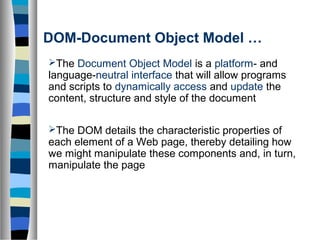 DOM-Document Object Model …
The Document Object Model is a platform- and
language-neutral interface that will allow programs
and scripts to dynamically access and update the
content, structure and style of the document
The DOM details the characteristic properties of
each element of a Web page, thereby detailing how
we might manipulate these components and, in turn,
manipulate the page
 