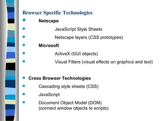 Browser Specific Technologies
 Netscape
 JavaScript Style Sheets
 Netscape layers (CSS prototypes)
 Microsoft
 ActiveX (GUI objects)
 Visual Filters (visual effects on graphics and text)
 Cross Browser Technologies
 Cascading style sheets (CSS)
 JavaScript
 Document Object Model (DOM)
(connect window objects to scripts)
 