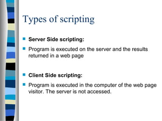 Types of scripting
 Server Side scripting:
 Program is executed on the server and the results
returned in a web page
 Client Side scripting:
 Program is executed in the computer of the web page
visitor. The server is not accessed.
 