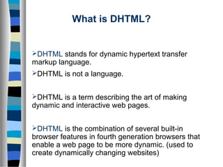 What is DHTML?
DHTML stands for dynamic hypertext transfer
markup language.
DHTML is not a language.
DHTML is a term describing the art of making
dynamic and interactive web pages.
DHTML is the combination of several built-in
browser features in fourth generation browsers that
enable a web page to be more dynamic. (used to
create dynamically changing websites)
 