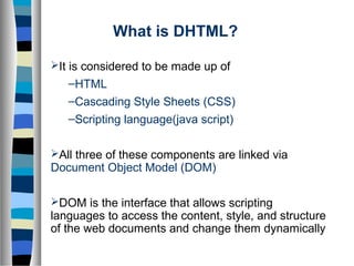 What is DHTML?
It is considered to be made up of
–HTML
–Cascading Style Sheets (CSS)
–Scripting language(java script)
All three of these components are linked via
Document Object Model (DOM)
DOM is the interface that allows scripting
languages to access the content, style, and structure
of the web documents and change them dynamically
 