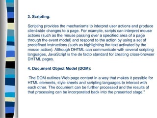 3. Scripting:
Scripting provides the mechanisms to interpret user actions and produce
client-side changes to a page. For example, scripts can interpret mouse
actions (such as the mouse passing over a specified area of a page
through the event model) and respond to the action by using a set of
predefined instructions (such as highlighting the text activated by the
mouse action). Although DHTML can communicate with several scripting
languages, JavaScript is the de facto standard for creating cross-browser
DHTML pages.
4. Document Object Model (DOM):
The DOM outlines Web page content in a way that makes it possible for
HTML elements, style sheets and scripting languages to interact with
each other. The document can be further processed and the results of
that processing can be incorporated back into the presented stage."
 