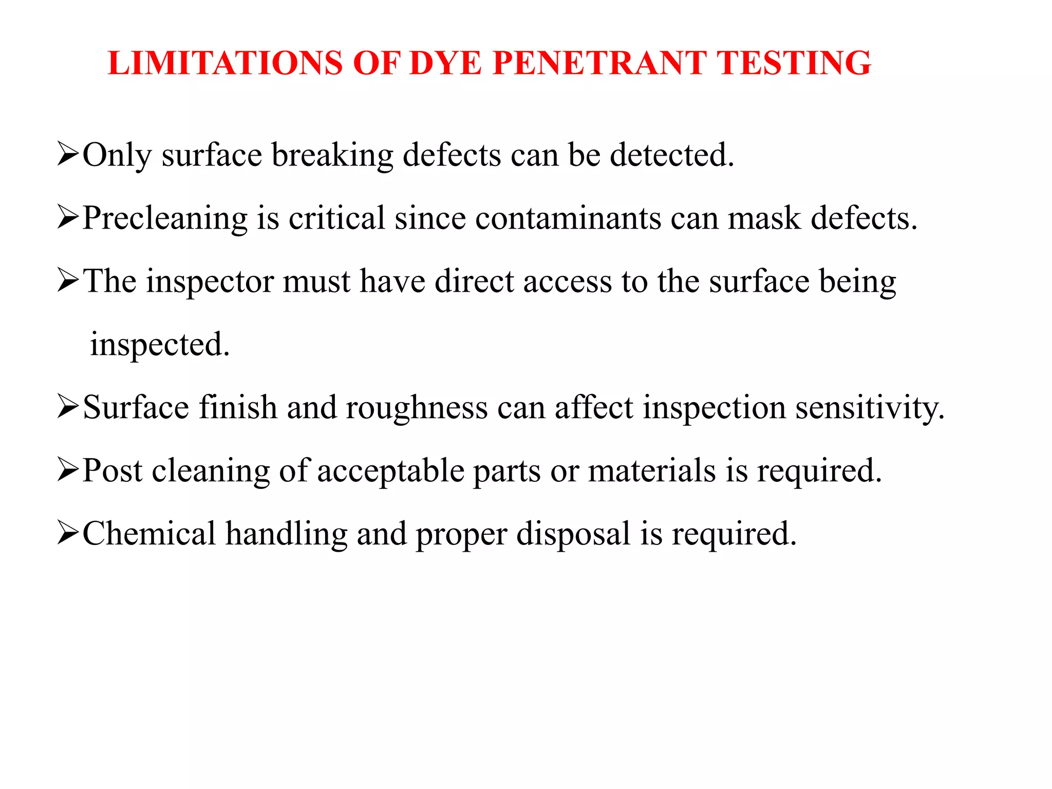 LIMITATIONS OF DYE PENETRANT TESTING
Only surface breaking defects can be detected.
Precleaning is critical since contaminants can mask defects.
The inspector must have direct access to the surface being
inspected.
Surface finish and roughness can affect inspection sensitivity.
Post cleaning of acceptable parts or materials is required.
Chemical handling and proper disposal is required.
 