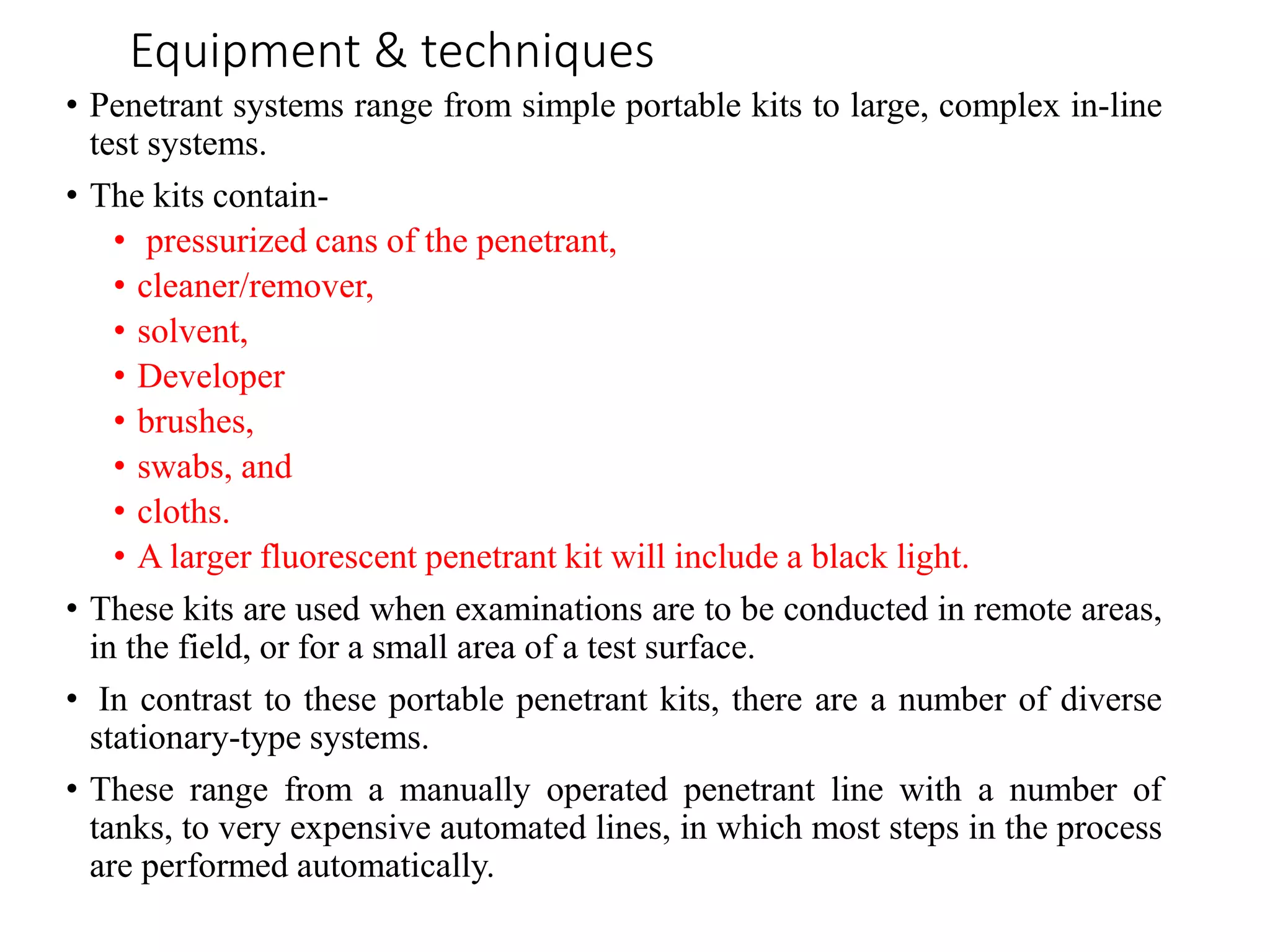 Equipment & techniques
• Penetrant systems range from simple portable kits to large, complex in-line
test systems.
• The kits contain-
• pressurized cans of the penetrant,
• cleaner/remover,
• solvent,
• Developer
• brushes,
• swabs, and
• cloths.
• A larger fluorescent penetrant kit will include a black light.
• These kits are used when examinations are to be conducted in remote areas,
in the field, or for a small area of a test surface.
• In contrast to these portable penetrant kits, there are a number of diverse
stationary-type systems.
• These range from a manually operated penetrant line with a number of
tanks, to very expensive automated lines, in which most steps in the process
are performed automatically.
 