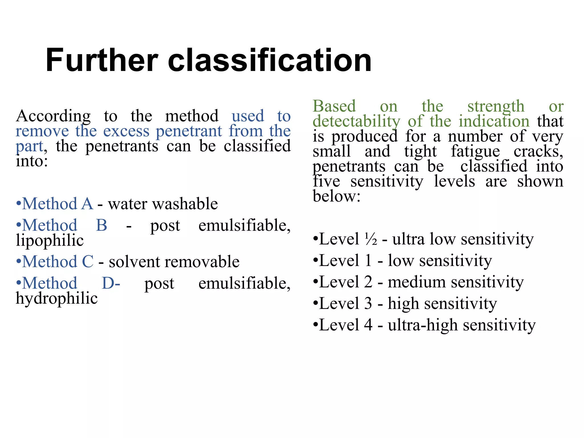 Further classification
According to the method used to
remove the excess penetrant from the
part, the penetrants can be classified
into:
•Method A - water washable
•Method B - post emulsifiable,
lipophilic
•Method C - solvent removable
•Method D- post emulsifiable,
hydrophilic
Based on the strength or
detectability of the indication that
is produced for a number of very
small and tight fatigue cracks,
penetrants can be classified into
five sensitivity levels are shown
below:
•Level ½ - ultra low sensitivity
•Level 1 - low sensitivity
•Level 2 - medium sensitivity
•Level 3 - high sensitivity
•Level 4 - ultra-high sensitivity
 