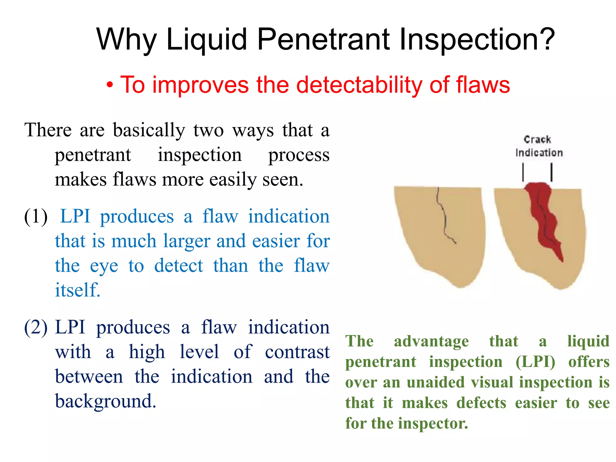 Why Liquid Penetrant Inspection?
• To improves the detectability of flaws
There are basically two ways that a
penetrant inspection process
makes flaws more easily seen.
(1) LPI produces a flaw indication
that is much larger and easier for
the eye to detect than the flaw
itself.
(2) LPI produces a flaw indication
with a high level of contrast
between the indication and the
background.
The advantage that a liquid
penetrant inspection (LPI) offers
over an unaided visual inspection is
that it makes defects easier to see
for the inspector.
 