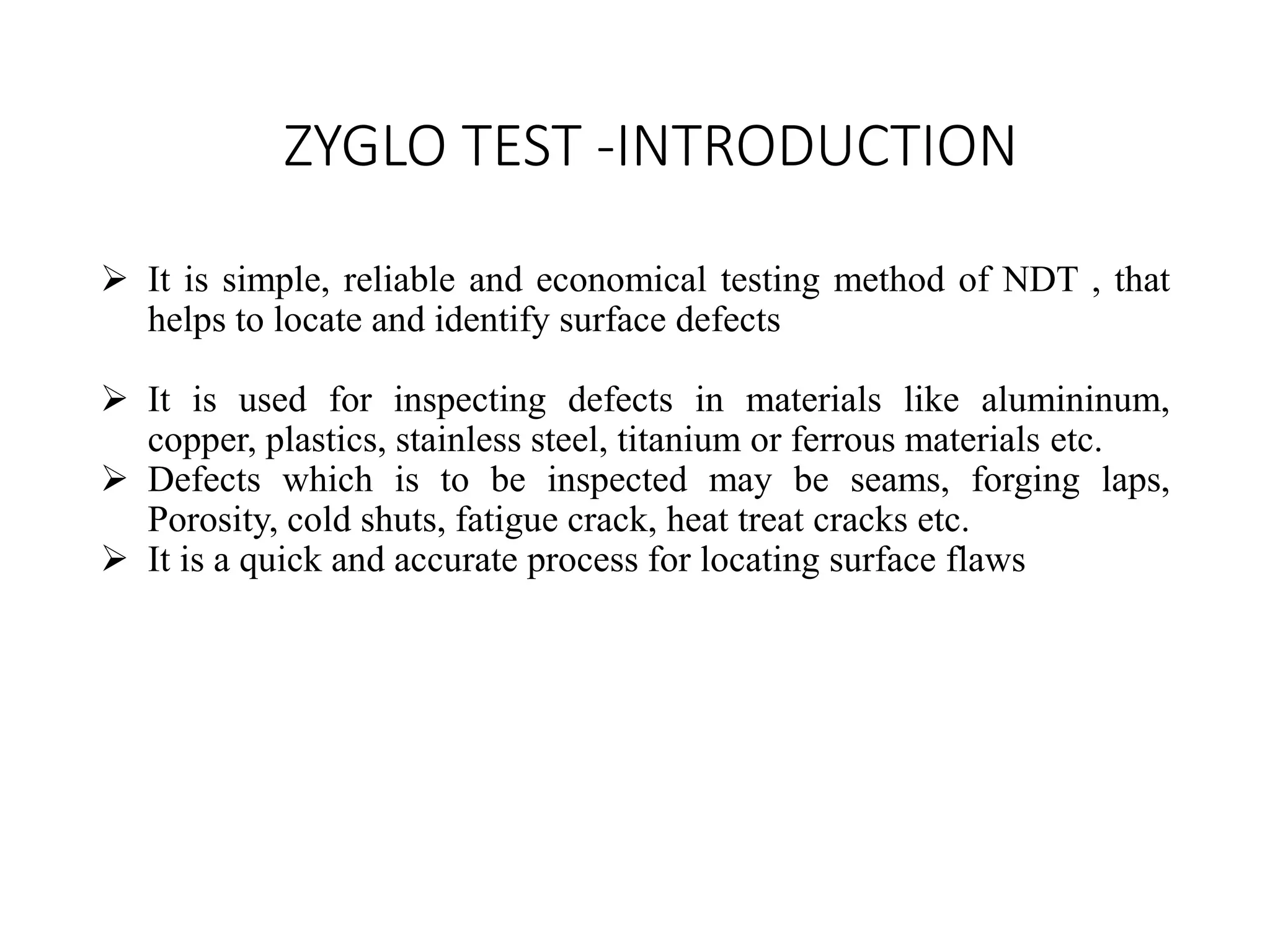 ZYGLO TEST -INTRODUCTION
 It is simple, reliable and economical testing method of NDT , that
helps to locate and identify surface defects
 It is used for inspecting defects in materials like alumininum,
copper, plastics, stainless steel, titanium or ferrous materials etc.
 Defects which is to be inspected may be seams, forging laps,
Porosity, cold shuts, fatigue crack, heat treat cracks etc.
 It is a quick and accurate process for locating surface flaws
 