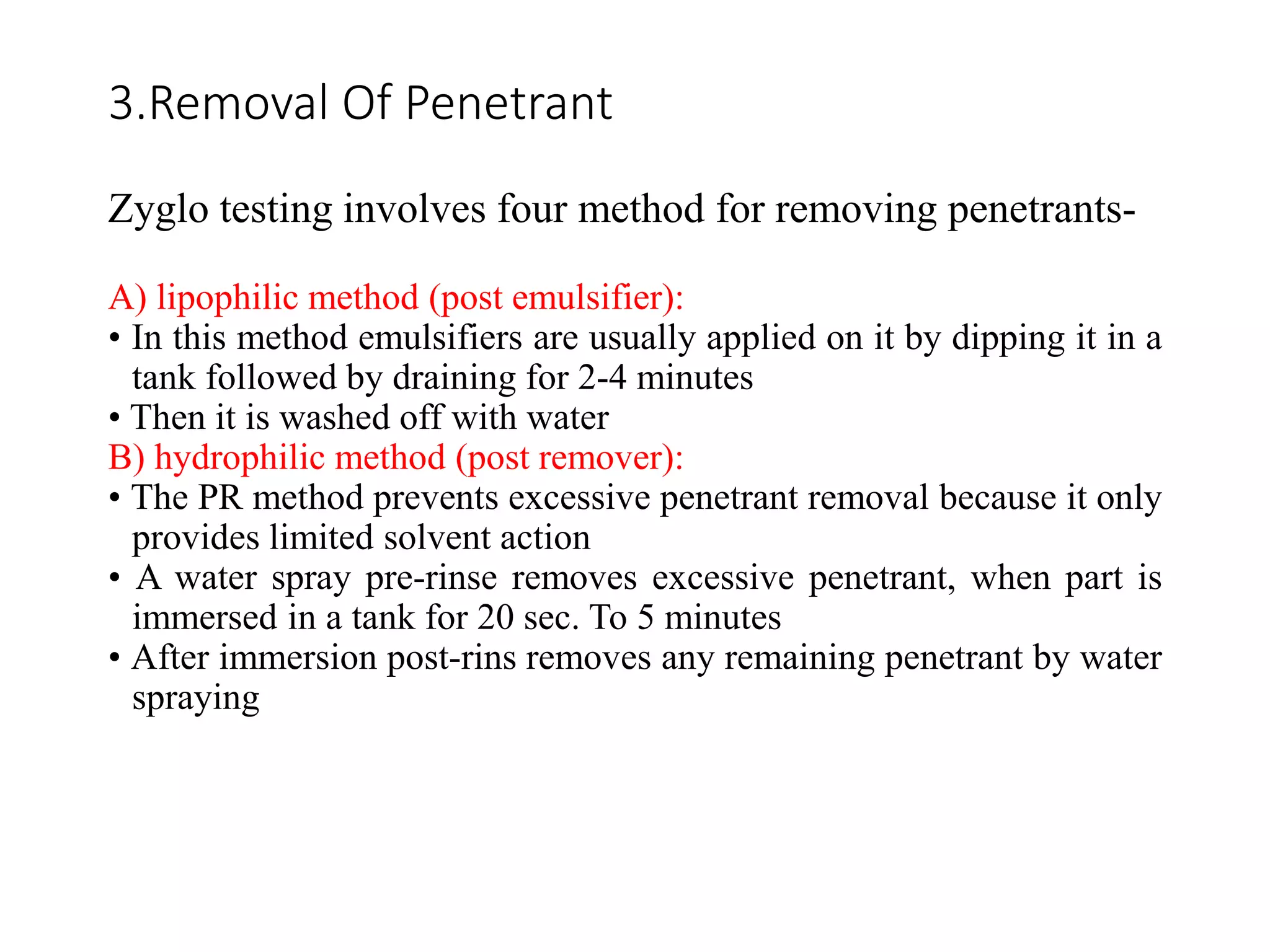 3.Removal Of Penetrant
Zyglo testing involves four method for removing penetrants-
A) lipophilic method (post emulsifier):
• In this method emulsifiers are usually applied on it by dipping it in a
tank followed by draining for 2-4 minutes
• Then it is washed off with water
B) hydrophilic method (post remover):
• The PR method prevents excessive penetrant removal because it only
provides limited solvent action
• A water spray pre-rinse removes excessive penetrant, when part is
immersed in a tank for 20 sec. To 5 minutes
• After immersion post-rins removes any remaining penetrant by water
spraying
 