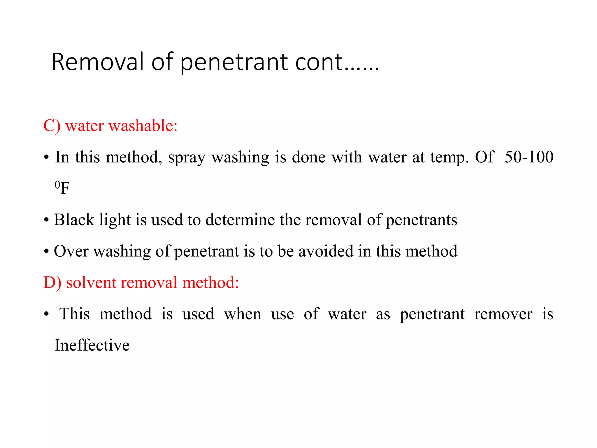 Removal of penetrant cont……
C) water washable:
• In this method, spray washing is done with water at temp. Of 50-100
0F
• Black light is used to determine the removal of penetrants
• Over washing of penetrant is to be avoided in this method
D) solvent removal method:
• This method is used when use of water as penetrant remover is
Ineffective
 