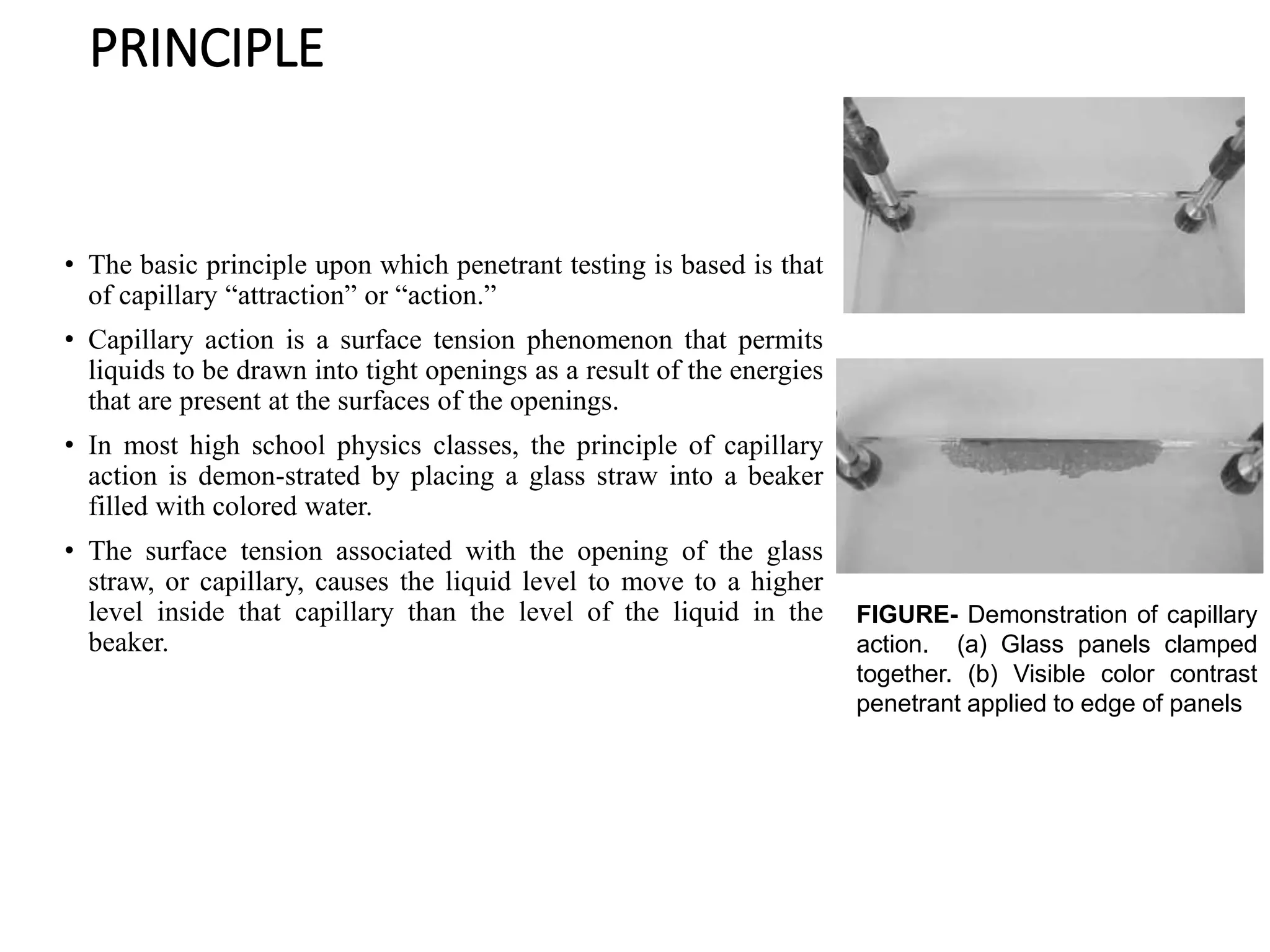 PRINCIPLE
• The basic principle upon which penetrant testing is based is that
of capillary “attraction” or “action.”
• Capillary action is a surface tension phenomenon that permits
liquids to be drawn into tight openings as a result of the energies
that are present at the surfaces of the openings.
• In most high school physics classes, the principle of capillary
action is demon-strated by placing a glass straw into a beaker
filled with colored water.
• The surface tension associated with the opening of the glass
straw, or capillary, causes the liquid level to move to a higher
level inside that capillary than the level of the liquid in the
beaker.
FIGURE- Demonstration of capillary
action. (a) Glass panels clamped
together. (b) Visible color contrast
penetrant applied to edge of panels
 