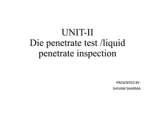 UNIT-II
Die penetrate test /liquid
penetrate inspection
PRESENTED BY-
SHIVAM SHARMA
 