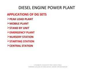 DIESEL ENGINE POWER PLANT
APPLICATIONS OF DG SETS
PEAK LOAD PLANT
MOBILE PLANT
STAND BY UNIT
EMERGENCY PLANT
NURSERY STATION
STARTING STATION
CENTRAL STATION
S.PALANIVEL ASSOCIATE PROF./MECH ENGG
KAMARAJ COLLEGE OF ENGG.&TECH. (NEAR) VIRUDHUNAGAR
 